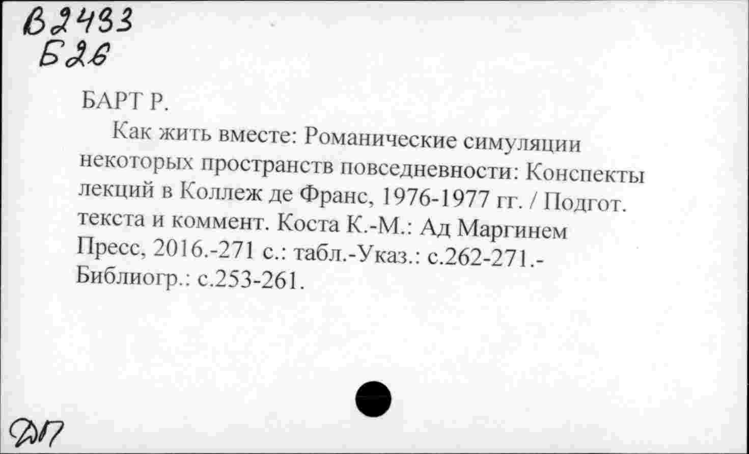 ﻿Е>
БАРТ Р.
Как жить вместе: Романические симуляции некоторых пространств повседневности: Конспекты лекций в Коллеж де Франс, 1976-1977 гг. / Подгот. текста и коммент. Коста К.-М.: Ад Маргинем Пресс, 2016.-271 с.: табл.-Указ.: с.262-271.-Библиогр.: с.253-261.
<25/7